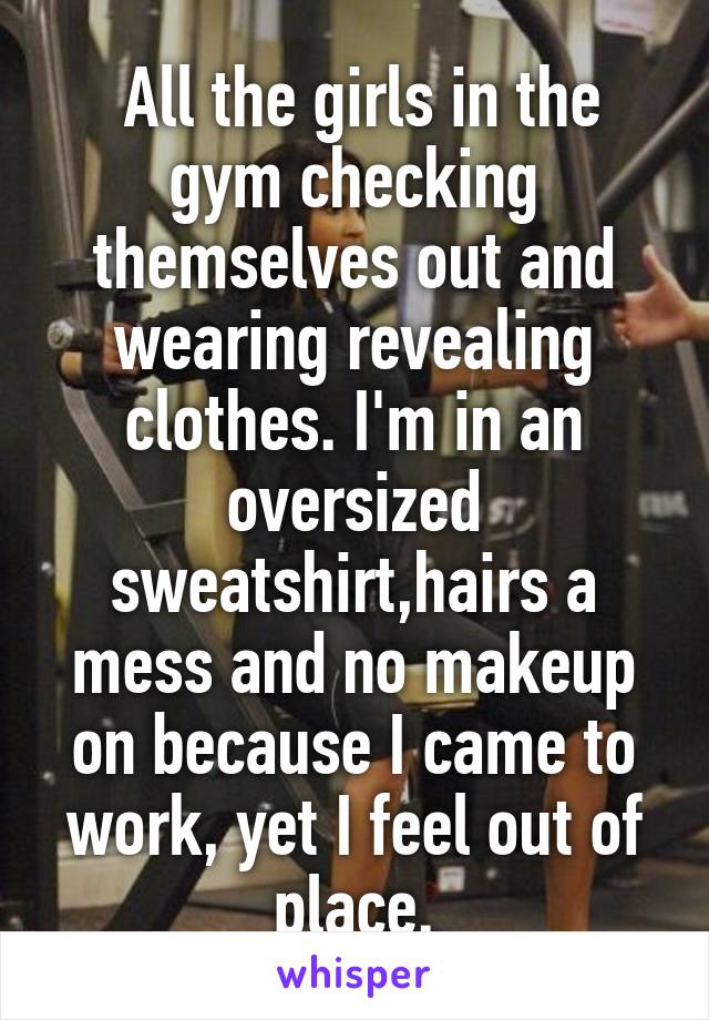  All the girls in the gym checking themselves out and wearing revealing clothes. I'm in an oversized sweatshirt,hairs a mess and no makeup on because I came to work, yet I feel out of place.