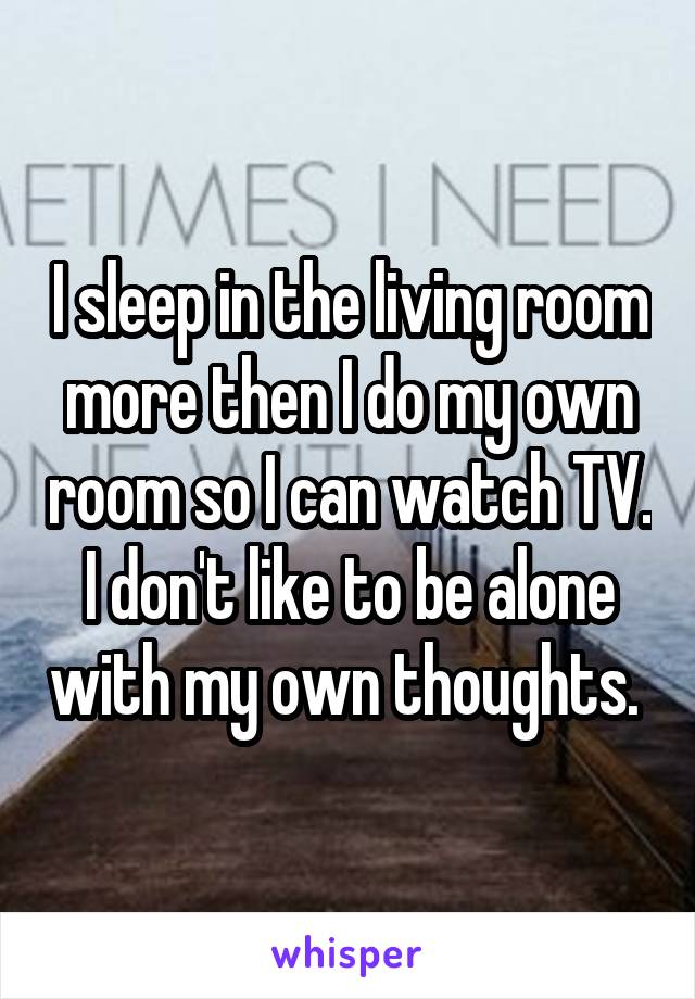 I sleep in the living room more then I do my own room so I can watch TV. I don't like to be alone with my own thoughts. 