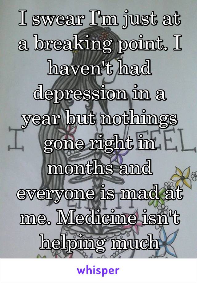 I swear I'm just at a breaking point. I haven't had depression in a year but nothings gone right in months and everyone is mad at me. Medicine isn't helping much anymore.