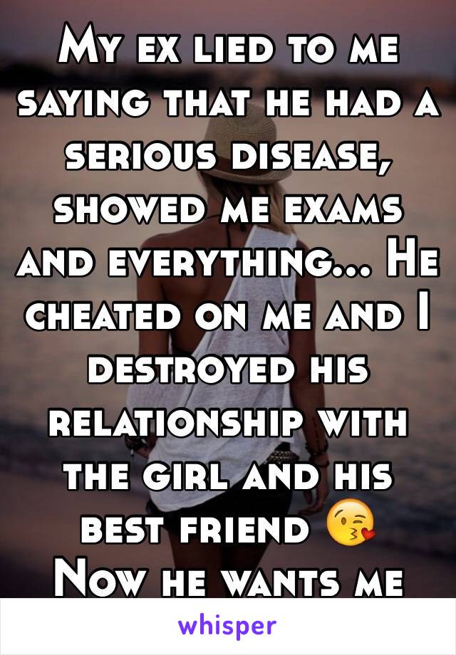 My ex lied to me saying that he had a serious disease, showed me exams and everything... He cheated on me and I destroyed his relationship with the girl and his best friend 😘
Now he wants me back LOL
