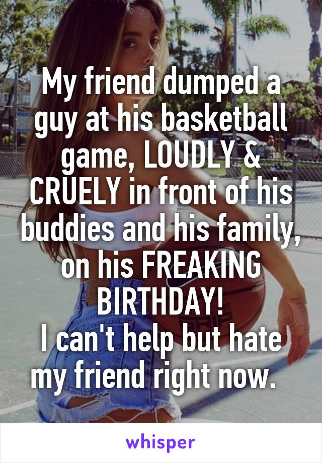 My friend dumped a guy at his basketball game, LOUDLY & CRUELY in front of his buddies and his family, on his FREAKING BIRTHDAY!
I can't help but hate my friend right now.  