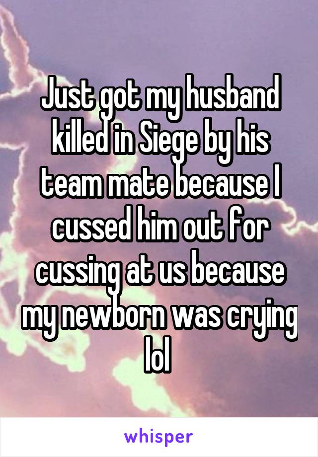 Just got my husband killed in Siege by his team mate because I cussed him out for cussing at us because my newborn was crying lol 