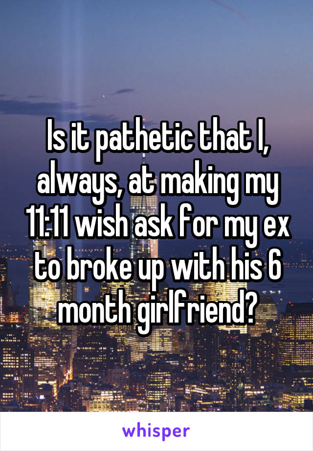 Is it pathetic that I, always, at making my 11:11 wish ask for my ex to broke up with his 6 month girlfriend?