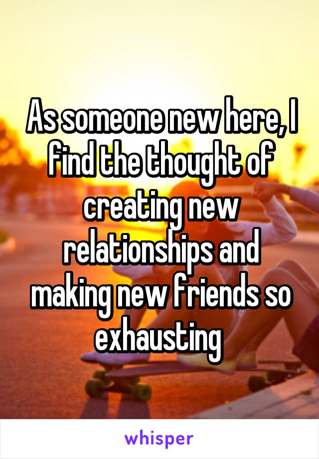 As someone new here, I find the thought of creating new relationships and making new friends so exhausting 