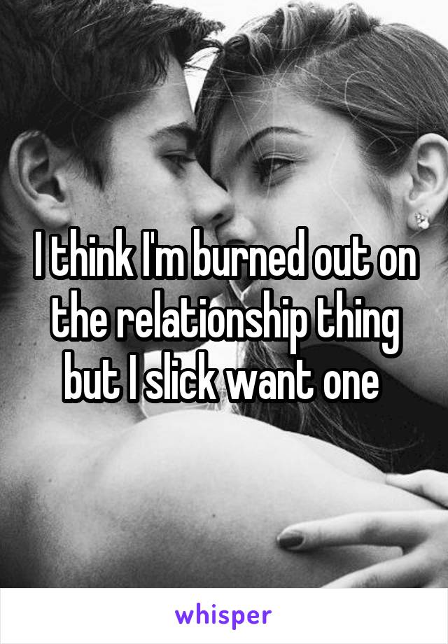 I think I'm burned out on the relationship thing but I slick want one 
