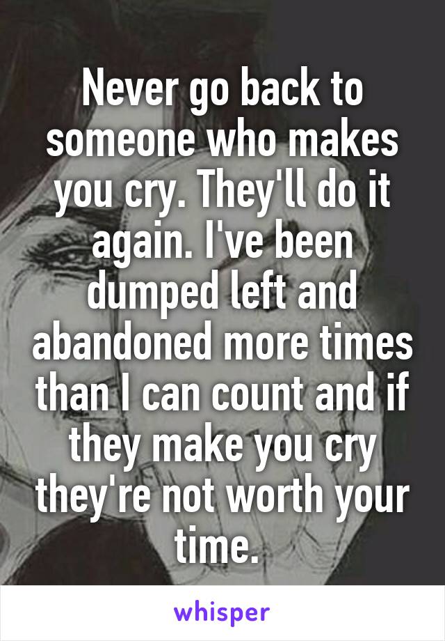 Never go back to someone who makes you cry. They'll do it again. I've been dumped left and abandoned more times than I can count and if they make you cry they're not worth your time. 