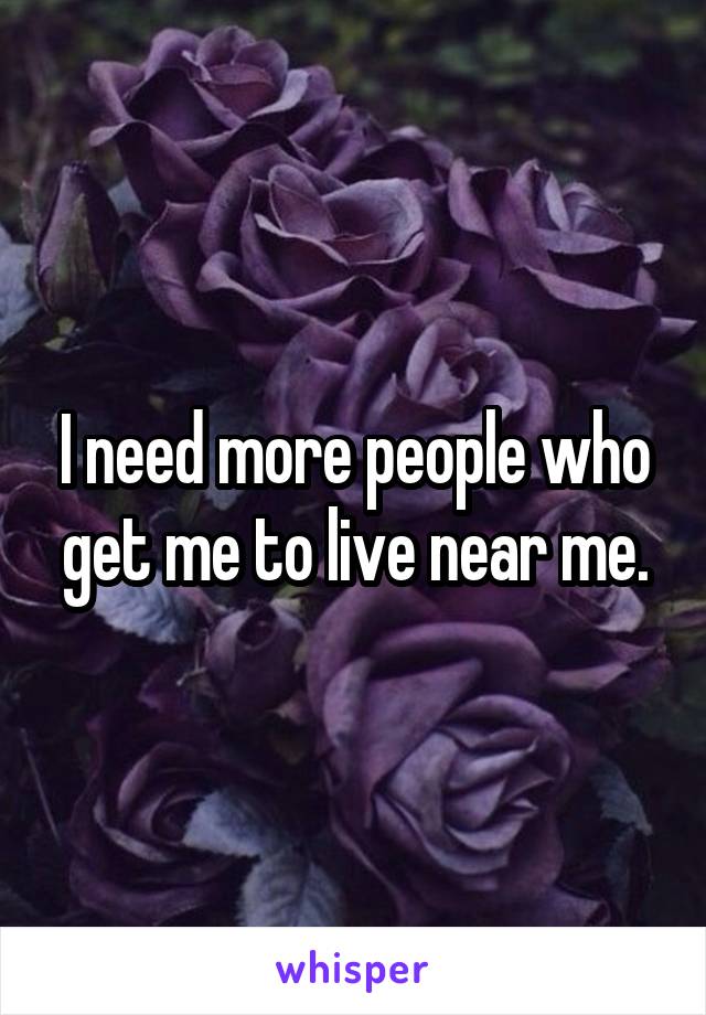 I need more people who get me to live near me.
