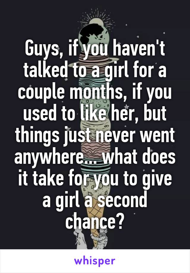 Guys, if you haven't talked to a girl for a couple months, if you used to like her, but things just never went anywhere... what does it take for you to give a girl a second chance?