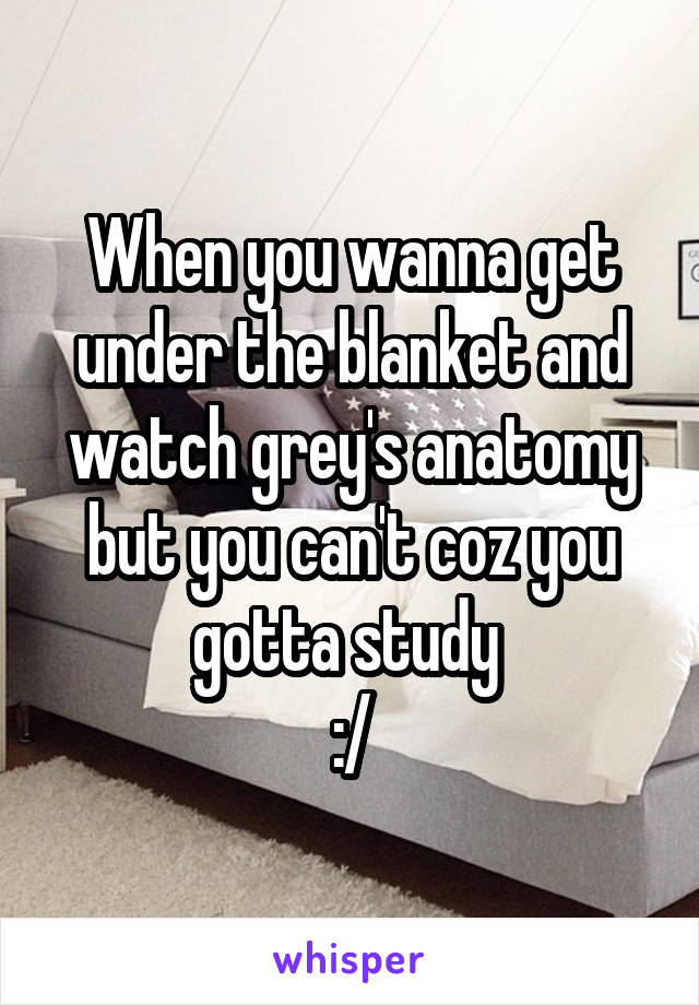 When you wanna get under the blanket and watch grey's anatomy but you can't coz you gotta study 
:/