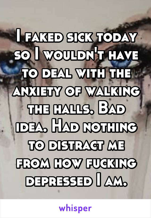 I faked sick today so I wouldn't have to deal with the anxiety of walking the halls. Bad idea. Had nothing to distract me from how fucking depressed I am.