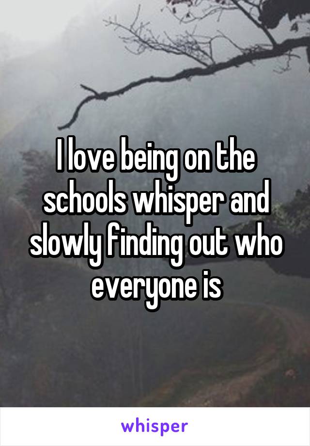 I love being on the schools whisper and slowly finding out who everyone is