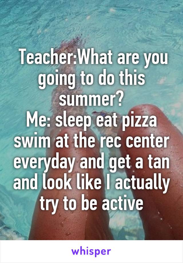  Teacher:What are you going to do this summer?
Me: sleep eat pizza swim at the rec center everyday and get a tan and look like I actually try to be active