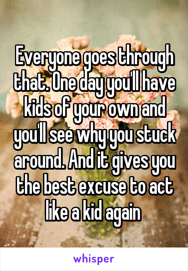 Everyone goes through that. One day you'll have kids of your own and you'll see why you stuck around. And it gives you the best excuse to act like a kid again 