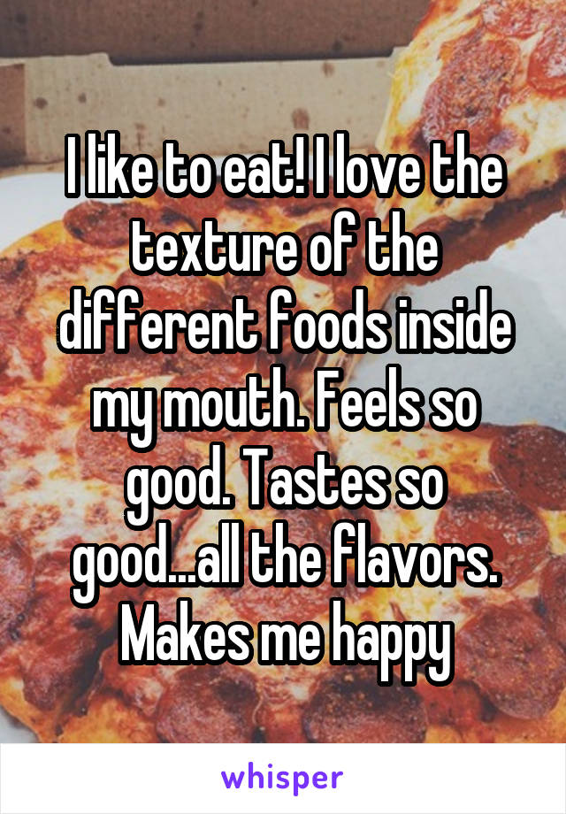 I like to eat! I love the texture of the different foods inside my mouth. Feels so good. Tastes so good...all the flavors. Makes me happy