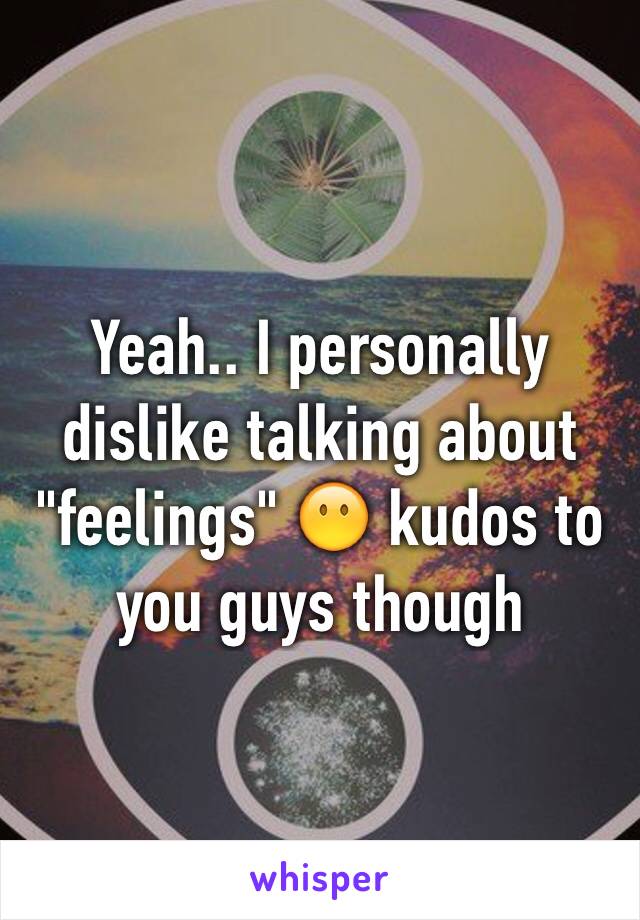 Yeah.. I personally dislike talking about "feelings" 😶 kudos to you guys though