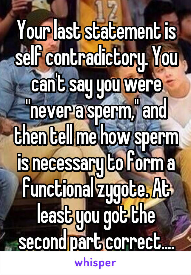 Your last statement is self contradictory. You can't say you were "never a sperm," and then tell me how sperm is necessary to form a functional zygote. At least you got the second part correct....