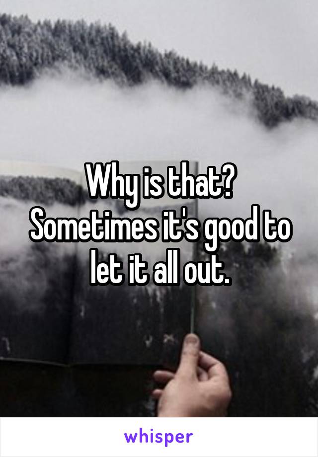 Why is that? Sometimes it's good to let it all out.