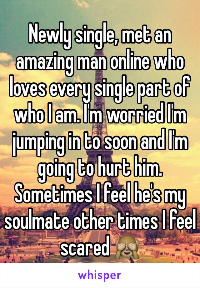Newly single, met an amazing man online who loves every single part of who I am. I'm worried I'm jumping in to soon and I'm going to hurt him. Sometimes I feel he's my soulmate other times I feel scared 🙈