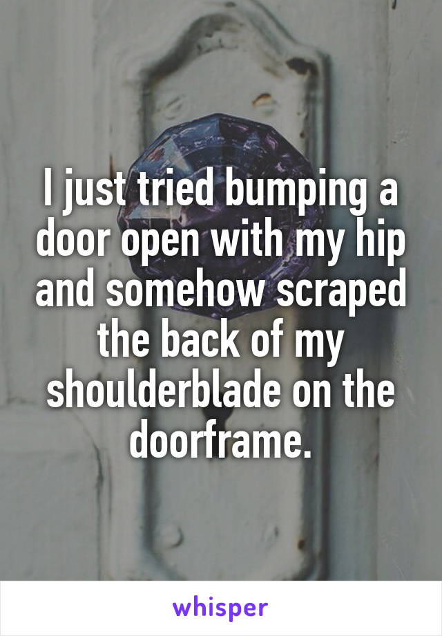 I just tried bumping a door open with my hip and somehow scraped the back of my shoulderblade on the doorframe.