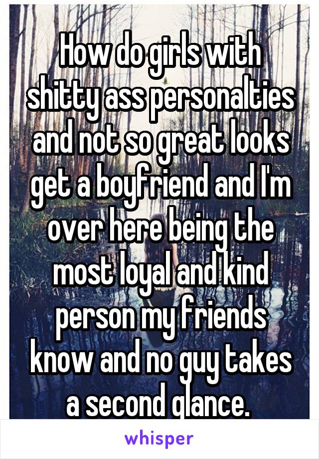 How do girls with shitty ass personalties and not so great looks get a boyfriend and I'm over here being the most loyal and kind person my friends know and no guy takes a second glance. 