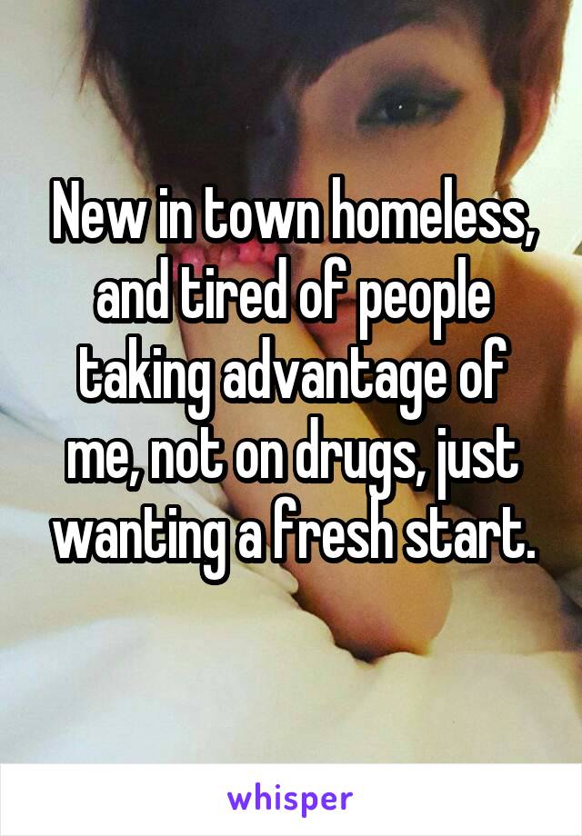 New in town homeless, and tired of people taking advantage of me, not on drugs, just wanting a fresh start.
