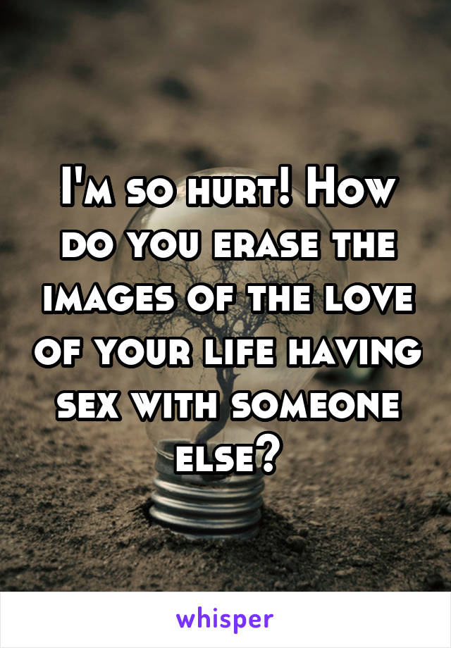 I'm so hurt! How do you erase the images of the love of your life having sex with someone else?