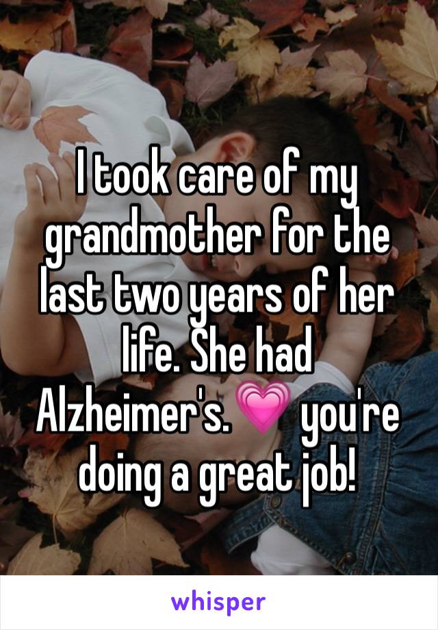 I took care of my grandmother for the last two years of her life. She had Alzheimer's.💗 you're doing a great job!