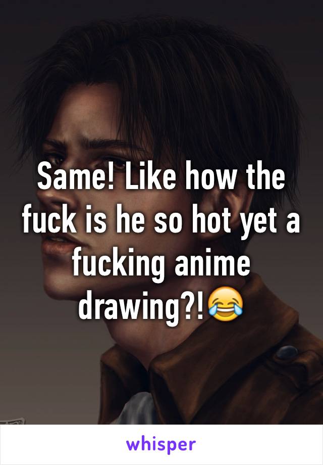 Same! Like how the fuck is he so hot yet a fucking anime drawing?!😂