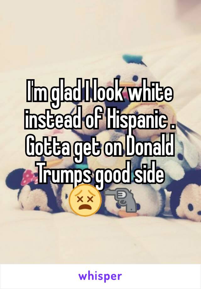 I'm glad I look white instead of Hispanic . Gotta get on Donald Trumps good side
 😵🔫