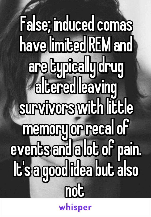 False; induced comas have limited REM and are typically drug altered leaving survivors with little memory or recal of events and a lot of pain. It's a good idea but also not 