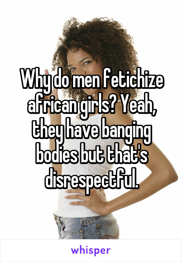 Why do men fetichize african girls? Yeah, they have banging bodies but that's disrespectful.