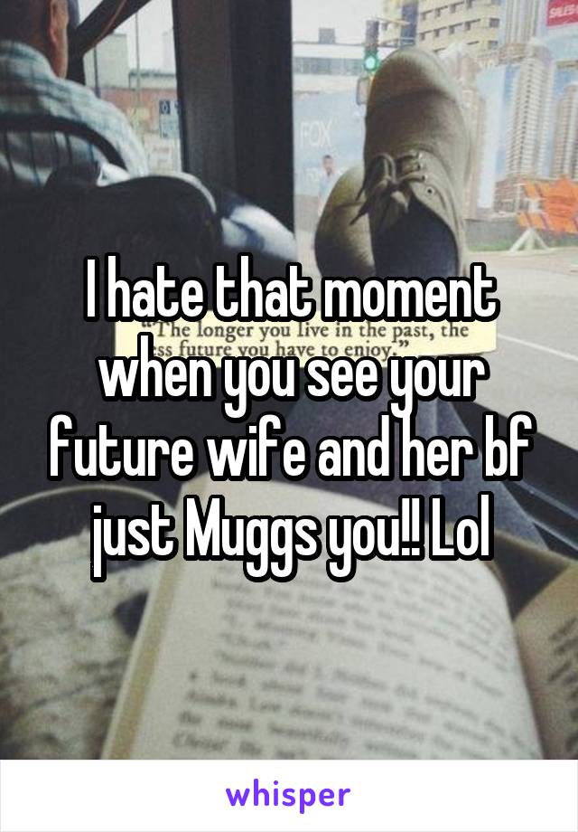 I hate that moment when you see your future wife and her bf just Muggs you!! Lol