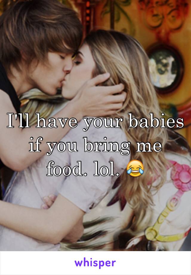 I'll have your babies if you bring me food. lol. 😂