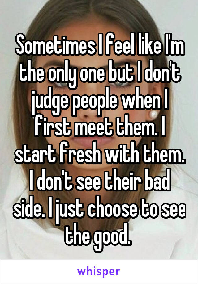 Sometimes I feel like I'm the only one but I don't judge people when I first meet them. I start fresh with them. I don't see their bad side. I just choose to see the good. 