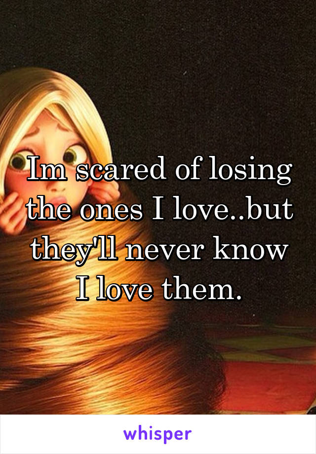 Im scared of losing the ones I love..but they'll never know I love them.