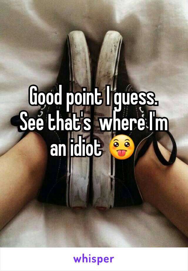 Good point I guess.
See that's  where I'm an idiot 😛