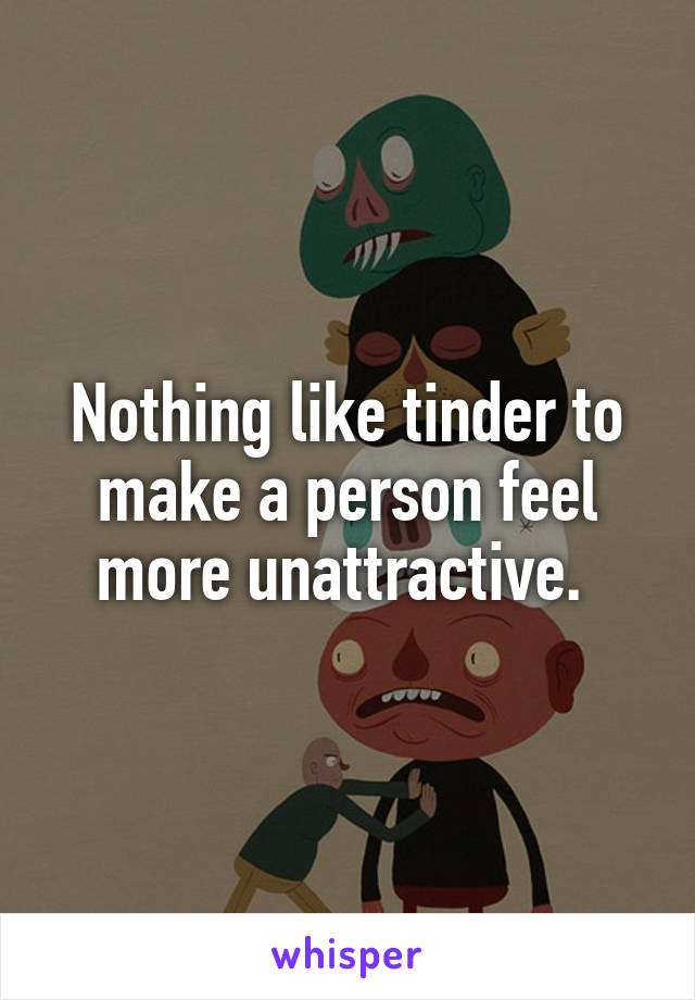 Nothing like tinder to make a person feel more unattractive. 
