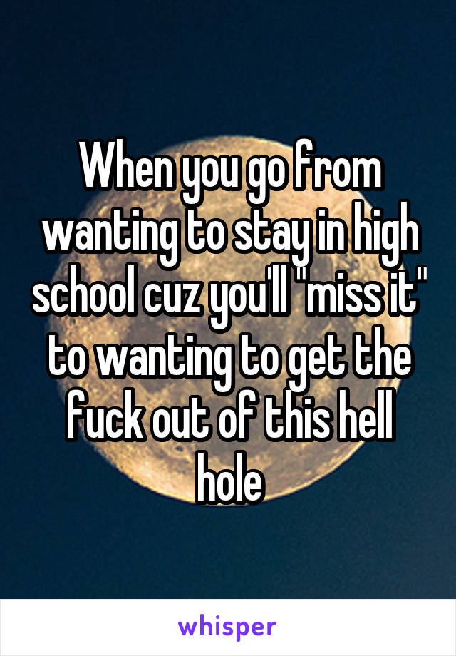 When you go from wanting to stay in high school cuz you'll "miss it" to wanting to get the fuck out of this hell hole