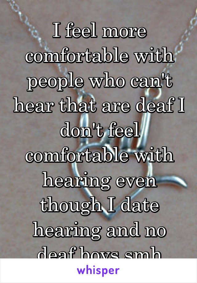 I feel more comfortable with people who can't hear that are deaf I don't feel comfortable with hearing even though I date hearing and no deaf boys smh