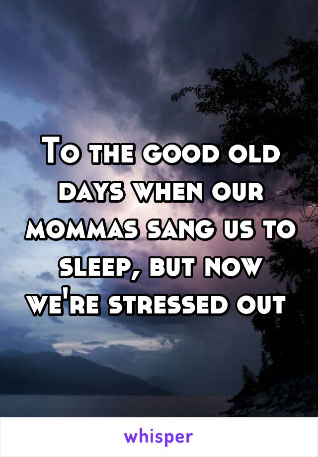 To the good old days when our mommas sang us to sleep, but now we're stressed out 