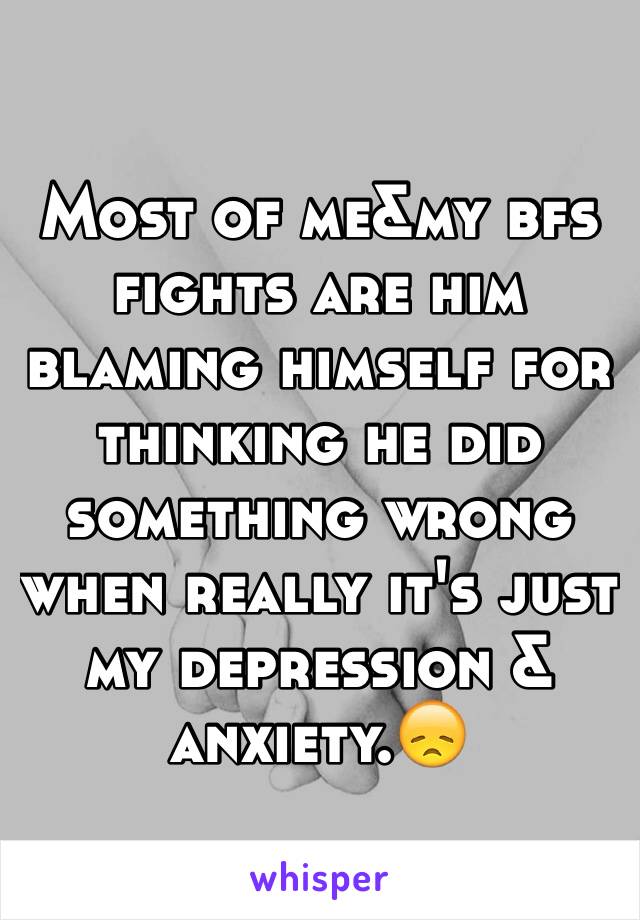 Most of me&my bfs fights are him blaming himself for thinking he did something wrong when really it's just my depression & anxiety.😞