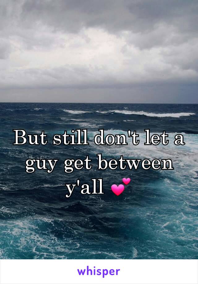 But still don't let a guy get between y'all 💕