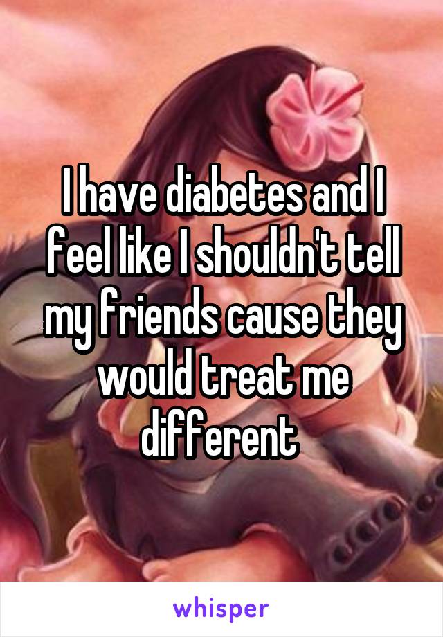 I have diabetes and I feel like I shouldn't tell my friends cause they would treat me different 