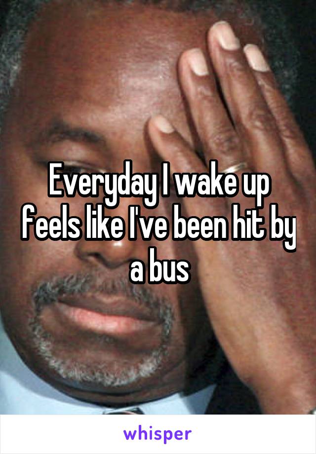 Everyday I wake up feels like I've been hit by a bus