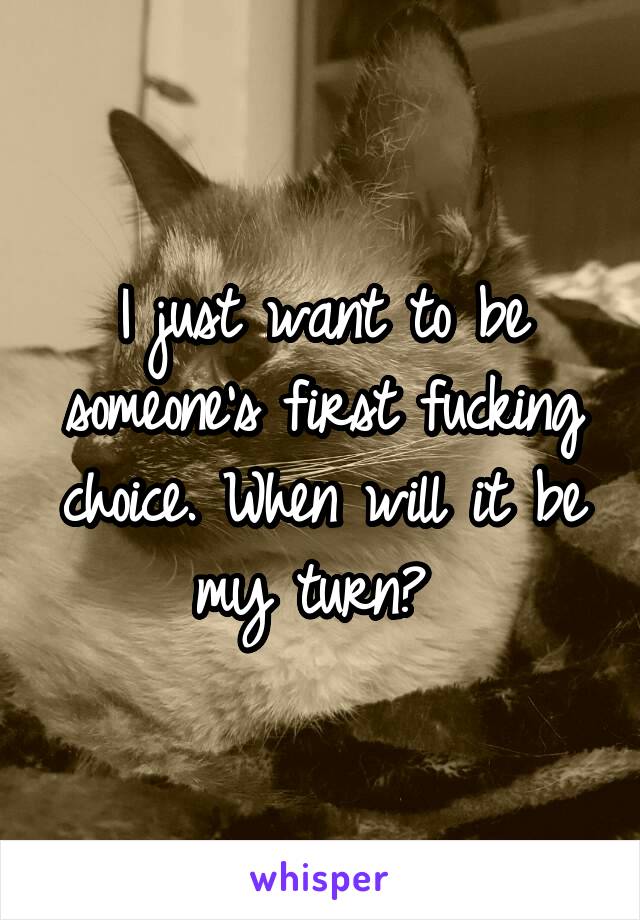 I just want to be someone's first fucking choice. When will it be my turn? 
