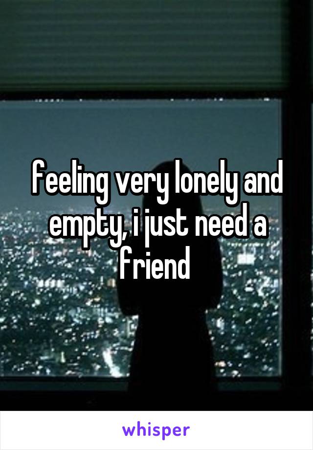 feeling very lonely and empty, i just need a friend 