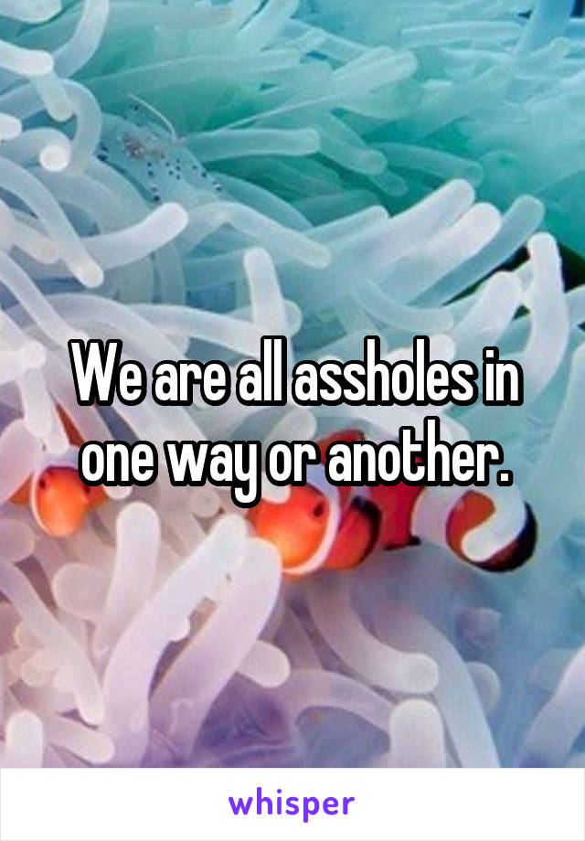 We are all assholes in one way or another.