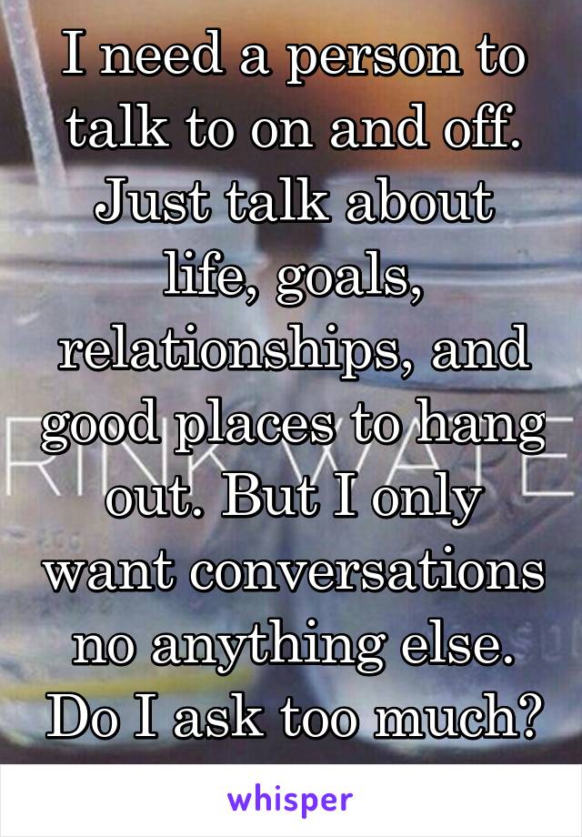 I need a person to talk to on and off. Just talk about life, goals, relationships, and good places to hang out. But I only want conversations no anything else. Do I ask too much? 