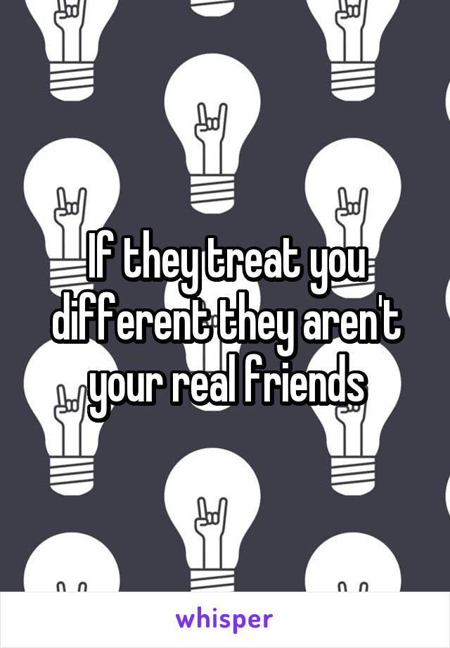 If they treat you different they aren't your real friends