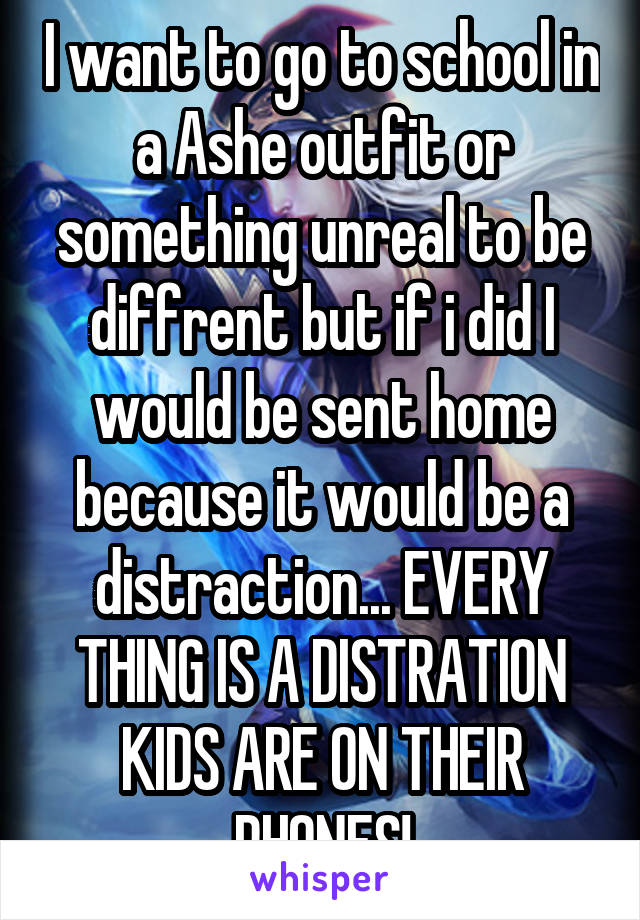 I want to go to school in a Ashe outfit or something unreal to be diffrent but if i did I would be sent home because it would be a distraction... EVERY THING IS A DISTRATION KIDS ARE ON THEIR PHONES!